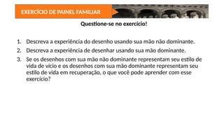 Questione-se no exercício!
1. Descreva a experiência do desenho usando sua mão não dominante.
2. Descreva a experiência de desenhar usando sua mão dominante.
3. Se os desenhos com sua mão não dominante representam seu estilo de
vida de vício e os desenhos com sua mão dominante representam seu
estilo de vida em recuperação, o que você pode aprender com esse
exercício?
EXERCÍCIO DE PAINEL FAMILIAR
 