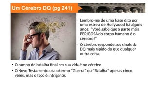 Um Cérebro DQ (pg 241)
• Lembro-me de uma frase dita por
uma estrela de Hollywood há alguns
anos: “Você sabe que a parte mais
PERIGOSA do corpo humano é o
cérebro!”
• O cérebro responde aos sinais da
DQ mais rapido do que qualquer
outra coisa.
• O campo de batalha final em sua vida é no cérebro.
• O Novo Testamento usa o termo “Guerra” ou “Batalha” apenas cinco
vezes, mas o foco é intrigante.
 