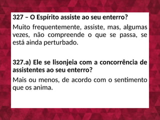 327 – O Espírito assiste ao seu enterro?
Muito frequentemente, assiste, mas, algumas
vezes, não compreende o que se passa, se
está ainda perturbado.
327.a) Ele se lisonjeia com a concorrência de
assistentes ao seu enterro?
Mais ou menos, de acordo com o sentimento
que os anima.
 