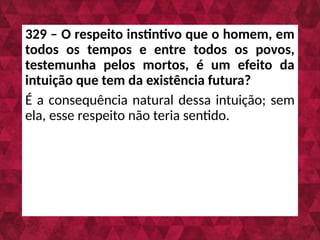 329 – O respeito instintivo que o homem, em
todos os tempos e entre todos os povos,
testemunha pelos mortos, é um efeito da
intuição que tem da existência futura?
É a consequência natural dessa intuição; sem
ela, esse respeito não teria sentido.
 