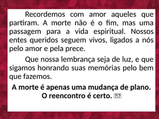 Recordemos com amor aqueles que
partiram. A morte não é o fim, mas uma
passagem para a vida espiritual. Nossos
entes queridos seguem vivos, ligados a nós
pelo amor e pela prece.
Que nossa lembrança seja de luz, e que
sigamos honrando suas memórias pelo bem
que fazemos.
A morte é apenas uma mudança de plano.
O reencontro é certo. 🌿💙
 