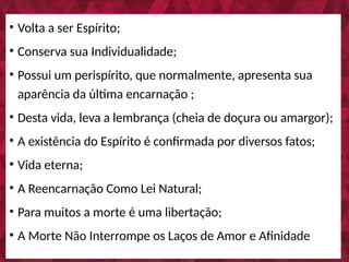 • Volta a ser Espírito;
• Conserva sua Individualidade;
• Possui um perispírito, que normalmente, apresenta sua
aparência da última encarnação ;
• Desta vida, leva a lembrança (cheia de doçura ou amargor);
• A existência do Espírito é confirmada por diversos fatos;
• Vida eterna;
• A Reencarnação Como Lei Natural;
• Para muitos a morte é uma libertação;
• A Morte Não Interrompe os Laços de Amor e Afinidade
 