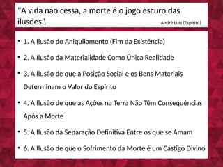• 1. A Ilusão do Aniquilamento (Fim da Existência)
• 2. A Ilusão da Materialidade Como Única Realidade
• 3. A Ilusão de que a Posição Social e os Bens Materiais
Determinam o Valor do Espírito
• 4. A Ilusão de que as Ações na Terra Não Têm Consequências
Após a Morte
• 5. A Ilusão da Separação Definitiva Entre os que se Amam
• 6. A Ilusão de que o Sofrimento da Morte é um Castigo Divino
“A vida não cessa, a morte é o jogo escuro das
ilusões”. André Luís (Espírito)
 