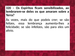 320 – Os Espíritos ficam sensibilizados, ao
lembrarem-se deles os que amaram sobre a
Terra?
Às vezes, mais do que podeis crer; se são
felizes, essa lembrança aumenta-lhes a
felicidade; se são infelizes, são para eles um
alívio.
 