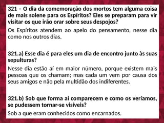 321 – O dia da comemoração dos mortos tem alguma coisa
de mais solene para os Espíritos? Eles se preparam para vir
visitar os que irão orar sobre seus despojos?
Os Espíritos atendem ao apelo do pensamento, nesse dia
como nos outros dias.
321.a) Esse dia é para eles um dia de encontro junto às suas
sepulturas?
Nesse dia estão aí em maior número, porque existem mais
pessoas que os chamam; mas cada um vem por causa dos
seus amigos e não pela multidão dos indiferentes.
321.b) Sob que forma aí comparecem e como os veríamos,
se pudessem tornar-se visíveis?
Sob a que eram conhecidos como encarnados.
 