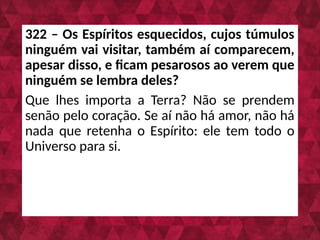 322 – Os Espíritos esquecidos, cujos túmulos
ninguém vai visitar, também aí comparecem,
apesar disso, e ficam pesarosos ao verem que
ninguém se lembra deles?
Que lhes importa a Terra? Não se prendem
senão pelo coração. Se aí não há amor, não há
nada que retenha o Espírito: ele tem todo o
Universo para si.
 
