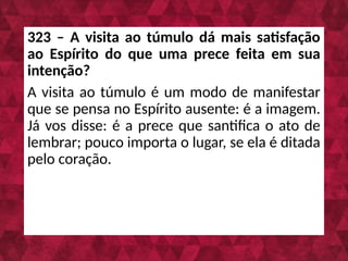 323 – A visita ao túmulo dá mais satisfação
ao Espírito do que uma prece feita em sua
intenção?
A visita ao túmulo é um modo de manifestar
que se pensa no Espírito ausente: é a imagem.
Já vos disse: é a prece que santifica o ato de
lembrar; pouco importa o lugar, se ela é ditada
pelo coração.
 