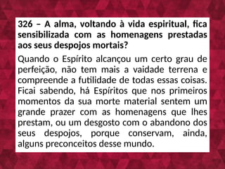 326 – A alma, voltando à vida espiritual, fica
sensibilizada com as homenagens prestadas
aos seus despojos mortais?
Quando o Espírito alcançou um certo grau de
perfeição, não tem mais a vaidade terrena e
compreende a futilidade de todas essas coisas.
Ficai sabendo, há Espíritos que nos primeiros
momentos da sua morte material sentem um
grande prazer com as homenagens que lhes
prestam, ou um desgosto com o abandono dos
seus despojos, porque conservam, ainda,
alguns preconceitos desse mundo.
 