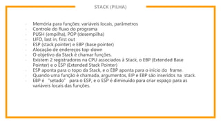 STACK (PILHA)
- Memória para funções: variáveis locais, parâmetros
- Controle do fluxo do programa
- PUSH (empilha), POP (desempilha)
- LIFO, last in, first out
- ESP (stack pointer) e EBP (base pointer)
- Alocação de endereços top-down
- O objetivo da Stack é chamar funções.
- Existem 2 registradores na CPU associados à Stack, o EBP (Extended Base
Pointer) e o ESP (Extended Stack Pointer)
- ESP aponta para o topo da Stack, e o EBP aponta para o início do frame.
- Quando uma função é chamada, argumentos, EIP e EBP são inseridos na stack.
- EBP é “setado” para o ESP, e o ESP é diminuído para criar espaço para as
variáveis locais das funções.
 