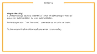 FUZZING
O que é Fuzzing?
É um técnica cujo objetivo é identificar falhas em softwares por meio de
processos automatizados ou semi-automatizados.
Enviamos pacotes “mal formados” para testar as entradas de dados.
Testes automatizados utilizamos frameworks, como o sulley.
 