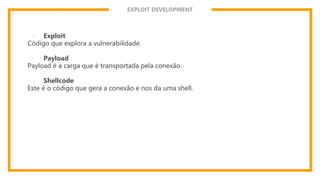 EXPLOIT DEVELOPMENT
- Exploit
Código que explora a vulnerabilidade.
- Payload
Payload é a carga que é transportada pela conexão.
- Shellcode
Este é o código que gera a conexão e nos da uma shell.
 