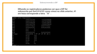 Sobrescrevendo o EIP
- Olhando os registradores podemos ver que o EIP foi
sobrescrito por 0x41414141 como vimos no slide anterior, 41
em hexa corresponde a letra “A”.
 