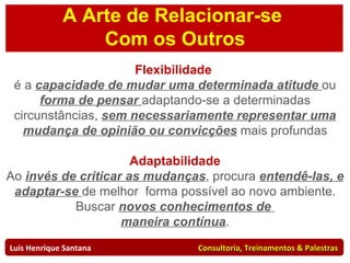 Flexibilidade  é a  capacidade de mudar uma determinada atitude  ou  forma de pensar  adaptando-se a determinadas circunstâncias,  sem necessariamente representar uma mudança de opinião ou convicções  mais profundas Luis Henrique Santana  Consultoria, Treinamentos & Palestras Adaptabilidade Ao  invés de criticar as mudanças , procura  entendê-las, e adaptar-se  de melhor  forma possível ao novo ambiente. Buscar  novos conhecimentos de  maneira contínua . A Arte de Relacionar-se  Com os Outros 