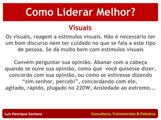 Como Liderar Melhor? Visuais Os visuais, reagem a estímulos visuais. Não é necessário ter um bom discurso nem ter cuidado no que se fala a este tipo de pessoa. Se dá muito bem com estímulos visuais Convém perguntar sua opinião. Abanar com a cabeça quando se ouve sua opinião, como que  você quisesse dizer, concordo com sua opinião, ou como se estivesse dizendo “sim senhor, percebi”, concordando com ele,  agitado, rápido, plugado no 220W, Ansiedade ao extremo... Luis Henrique Santana  Consultoria, Treinamentos & Palestras 