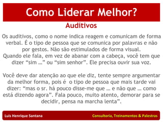 Auditivos Os auditivos, como o nome indica reagem e comunicam de forma verbal. É o tipo de pessoa que se comunica por palavras e não por gestos. Não são estimulados de forma visual. Quando ele fala, em vez de abanar com a cabeça, você tem que dizer “sim …” ou “sim senhor”. Ele precisa ouvir sua voz. Você deve dar atenção ao que ele diz, tente sempre argumentar da melhor forma, pois é  o tipo de pessoa que mais tarde vai dizer: “mas o sr. há pouco disse-me que … e não que … como está dizendo agora”. Fala pouco, muito atento, demorar para se decidir, pensa na marcha lenta”. Luis Henrique Santana  Consultoria, Treinamentos & Palestras Como Liderar Melhor? 