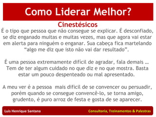 Como Negociar Melhor? Cinestésicos É o tipo que pessoa que não consegue se explicar. É desconfiado, se diz enganado muitas e muitas vezes, mas que agora vai estar em alerta para ninguém o enganar. Sua cabeça fica martelando “algo me diz que isto não vai dar resultado”.  É uma pessoa extremamente difícil de agradar, fala demais …  Tem de ter algum cuidado no que diz e no que mostra. Basta estar um pouco despenteado ou mal apresentado.  A meu ver é a pessoa  mais dificil de se convencer ou persuadir, porém quando se consegue convencê-lo, se torna amigo, grudento, é puro arroz de festa e gosta de se aparecer. Luis Henrique Santana  Consultoria, Treinamentos & Palestras Como Liderar Melhor? 