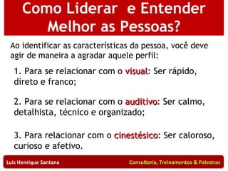 Como Liderar  e Entender Melhor as Pessoas? Luis Henrique Santana  Consultoria, Treinamentos & Palestras Ao identificar as características da pessoa, você deve agir de maneira a agradar aquele perfil: 1. Para se relacionar com o  visual : Ser rápido, direto e franco; 2. Para se relacionar com o  auditivo : Ser calmo, detalhista, técnico e organizado; 3. Para relacionar com o  cinestésico : Ser caloroso, curioso e afetivo. 