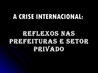 A CRISE INTERNACIONAL:   REFLEXOS NAS PREFEITURAS E SETOR PRIVADO 