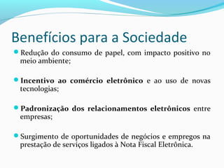 Benefícios para a Sociedade
Redução do consumo de papel, com impacto positivo no
meio ambiente;
Incentivo  ao  comércio  eletrônico  e ao uso de novas
tecnologias;
Padronização  dos  relacionamentos  eletrônicos entre
empresas;
Surgimento de oportunidades de negócios e empregos na
prestação de serviços ligados à Nota Fiscal Eletrônica.
 
