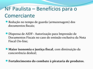 NF Paulista – Benefícios para o
Comerciante
Redução no tempo de guarda (armazenagem) dos
documentos fiscais;
Dispensa de AIDF– Autorização para Impressão de
Documentos Fiscais no caso de emissão exclusiva da Nota
Fiscal On-line;
Maior isonomia e justiça fiscal, com diminuição da
concorrência desleal;
Fortalecimento do combate à pirataria de produtos.
 