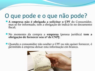 O que pode e o que não pode?
A empresa não é obrigada a solicitar o CPF do Consumidor,
mas se for informado, tem a obrigação de indicá-lo no documento
fiscal;
No momento da compra a empresa (pessoa jurídica) tem a
obrigação de fornecer seu nº de CNPJ;
Quando o consumidor não souber o CPF ou não quiser fornecer, é
permitido à empresa deixar esta informação em branco.
 