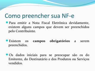 Como preencher sua NF-e
Para emitir a Nota Fiscal Eletrônica devidamente,
existem alguns campos que devem ser preenchidos
pelo Contribuinte.
Existem os campos obrigatórios a serem
preenchidos.
Os dados iniciais para se preocupar são os do
Emitente, do Destinatário e dos Produtos ou Serviços
vendidos.
 