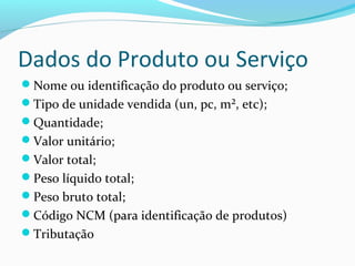 Dados do Produto ou Serviço
Nome ou identificação do produto ou serviço;
Tipo de unidade vendida (un, pc, m², etc);
Quantidade;
Valor unitário;
Valor total;
Peso líquido total;
Peso bruto total;
Código NCM (para identificação de produtos)
Tributação
 