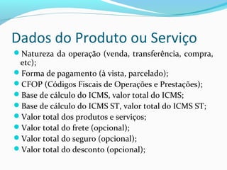 Dados do Produto ou Serviço
Natureza da operação (venda, transferência, compra,
etc);
Forma de pagamento (à vista, parcelado);
CFOP (Códigos Fiscais de Operações e Prestações);
Base de cálculo do ICMS, valor total do ICMS;
Base de cálculo do ICMS ST, valor total do ICMS ST;
Valor total dos produtos e serviços;
Valor total do frete (opcional);
Valor total do seguro (opcional);
Valor total do desconto (opcional);
 