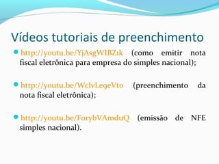 Vídeos tutoriais de preenchimento
http://youtu.be/YjAsgWIBZ1k (como emitir nota
fiscal eletrônica para empresa do simples nacional);
http://youtu.be/WclvLe9eVt0 (preenchimento da
nota fiscal eletrônica);
http://youtu.be/F0rybVAmduQ (emissão de NFE
simples nacional).
 