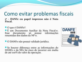 Como evitar problemas fiscais
1º - DANFe ou papel impresso não é Nota
Fiscal.
O que é DANFe?
É um Documento Auxiliar da Nota Fiscal-e.
Esse documento só possui informações
resumidas dos dados da NF-e.
O DANFe não possui validade jurídica.
Se houver diferença entre as informações do
DANFe e da NFe há risco de incorrer em multa
de até 100% do valor da operação.
 