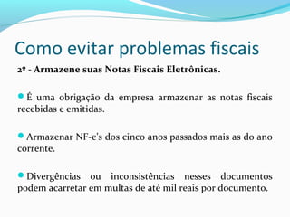Como evitar problemas fiscais
2º - Armazene suas Notas Fiscais Eletrônicas.
É uma obrigação da empresa armazenar as notas fiscais
recebidas e emitidas.
Armazenar NF-e’s dos cinco anos passados mais as do ano
corrente.
Divergências ou inconsistências nesses documentos
podem acarretar em multas de até mil reais por documento.
 