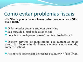 Como evitar problemas fiscais
4º - Não dependa do seu Fornecedor para receber a NF-e
via E-mail.
O Fornecedor pode se esquecer de enviar;
Sua caixa de E-mail pode estar cheia;
Pode haver um lapso no envio/recebimento do E-mail.
Existem serviços de monitoração que captam as notas
direto das Secretarias da Fazenda (checa a nota emitida,
confere e valida).
Assim você pode evitar de receber qualquer NF falsa (fria).
 
