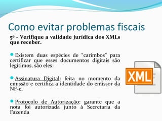 Como evitar problemas fiscais
5º - Verifique a validade jurídica dos XMLs
que receber.
Existem duas espécies de “carimbos” para
certificar que esses documentos digitais são
legítimos, são eles:
Assinatura Digital: feita no momento da
emissão e certifica a identidade do emissor da
NF-e.
Protocolo de Autorização: garante que a
nota foi autorizada junto à Secretaria da
Fazenda
 
