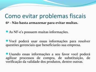 Como evitar problemas fiscais
6º - Não basta armazenar para evitar multas.
As NF-e’s possuem muitas informações.
Você poderá usar essas informações para resolver
questões gerenciais que beneficiarão sua empresa.
Usando essas informações a seu favor você poderá
agilizar processos de compra, de substituição, de
verificação da validade dos produtos, dentre outras.
 