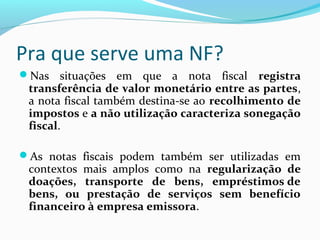 Pra que serve uma NF?
Nas situações em que a nota fiscal registra 
transferência de valor monetário entre as partes,
a nota fiscal também destina-se ao recolhimento de 
impostos e a não utilização caracteriza sonegação 
fiscal.
As notas fiscais podem também ser utilizadas em
contextos mais amplos como na regularização  de 
doações,  transporte  de  bens,  empréstimos de 
bens,  ou  prestação  de  serviços  sem  benefício 
financeiro à empresa emissora.
 
