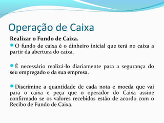 Operação de Caixa
Realizar o Fundo de Caixa.
O fundo de caixa é o dinheiro inicial que terá no caixa a
partir da abertura do caixa.
É necessário realizá-lo diariamente para a segurança do
seu empregado e da sua empresa.
Discrimine a quantidade de cada nota e moeda que vai
para o caixa e peça que o operador do Caixa assine
confirmado se os valores recebidos estão de acordo com o
Recibo de Fundo de Caixa.
 