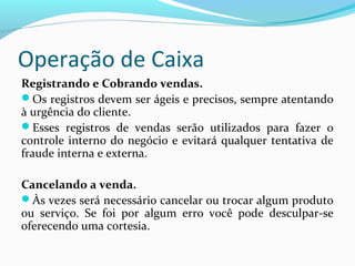 Operação de Caixa
Registrando e Cobrando vendas.
Os registros devem ser ágeis e precisos, sempre atentando
à urgência do cliente.
Esses registros de vendas serão utilizados para fazer o
controle interno do negócio e evitará qualquer tentativa de
fraude interna e externa.
Cancelando a venda.
Às vezes será necessário cancelar ou trocar algum produto
ou serviço. Se foi por algum erro você pode desculpar-se
oferecendo uma cortesia.
 
