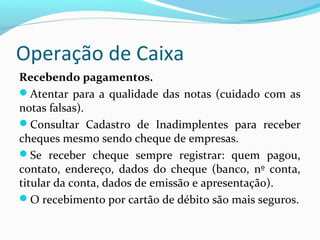 Operação de Caixa
Recebendo pagamentos.
Atentar para a qualidade das notas (cuidado com as
notas falsas).
Consultar Cadastro de Inadimplentes para receber
cheques mesmo sendo cheque de empresas.
Se receber cheque sempre registrar: quem pagou,
contato, endereço, dados do cheque (banco, nº conta,
titular da conta, dados de emissão e apresentação).
O recebimento por cartão de débito são mais seguros.
 