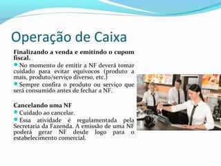 Operação de Caixa
Finalizando a venda e emitindo o cupom
fiscal.
No momento de emitir a NF deverá tomar
cuidado para evitar equívocos (produto a
mais, produto/serviço diverso, etc.)
Sempre confira o produto ou serviço que
será consumido antes de fechar a NF.
Cancelando uma NF
Cuidado ao cancelar.
Essa atividade é regulamentada pela
Secretaria da Fazenda. A emissão de uma NF
poderá gerar NF desde logo para o
estabelecimento comercial.
 