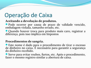 Operação de Caixa
Aceitando a devolução de produtos.
Pode ocorrer por causa de prazo de validade vencido,
embalagem violada, tamanho errado, etc.
Quando houver troca para produto mais caro, registrar a
diferença, pois isso implica em Impostos
Procedimentos de sangria.
Este nome é dado para o procedimento de tirar o excesso
de dinheiro no caixa. É necessário para garantir a segurança
do dinheiro recebido.
Serve para evitar roubos, furtos, etc. Após o procedimento,
fazer o mesmo registro similar a abertura de caixa.
 