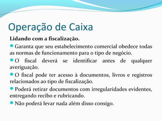 Operação de Caixa
Lidando com a fiscalização.
Garanta que seu estabelecimento comercial obedece todas
as normas de funcionamento para o tipo de negócio.
O fiscal deverá se identificar antes de qualquer
averiguação.
O fiscal pode ter acesso à documentos, livros e registros
relacionados ao tipo de fiscalização.
Poderá retirar documentos com irregularidades evidentes,
entregando recibo e rubricando.
Não poderá levar nada além disso consigo.
 