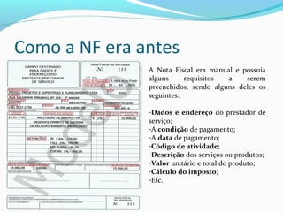 Como a NF era antes
A Nota Fiscal era manual e possuía
alguns requisitos a serem
preenchidos, sendo alguns deles os
seguintes:
-Dados e endereço do prestador de
serviço;
-A condição de pagamento;
-A data de pagamento;
-Código de atividade;
-Descrição dos serviços ou produtos;
-Valor unitário e total do produto;
-Cálculo do imposto;
-Etc.
 