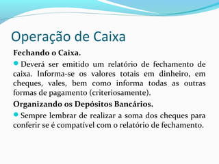 Operação de Caixa
Fechando o Caixa.
Deverá ser emitido um relatório de fechamento de
caixa. Informa-se os valores totais em dinheiro, em
cheques, vales, bem como informa todas as outras
formas de pagamento (criteriosamente).
Organizando os Depósitos Bancários.
Sempre lembrar de realizar a soma dos cheques para
conferir se é compatível com o relatório de fechamento.
 