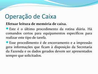 Operação de Caixa
Efetuar leitura de memória de caixa.
Este é o último procedimento da rotina diária. Há
comandos certos para equipamentos específicos para
realizar este tipo de tarefa.
Esse procedimento é de encerramento e a impressão
gera informações que ficam à disposição da Secretaria
da Fazenda e os dados gerados devem ser apresentados
sempre que solicitados.
 