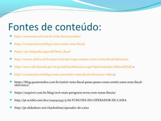 Fontes de conteúdo:
 http://economia.uol.com.br/nota-fiscal-paulista/
 http://contaazul.com/blog/como-emitir-nota-fiscal/
 https://pt.wikipedia.org/wiki/Nota_fiscal
 http://exame.abril.com.br/pme/noticias/o-que-mudou-com-a-nota-fiscal-eletronica
 http://www.nfe.fazenda.gov.br/portal/listaHistorico.aspx?tipoConteudo=jX820xdYiQU=
 http://contaazul.com/blog/como-preencher-nota-fiscal-eletronica-videos/
 https://blog.quantosobra.com.br/emitir-nota-fiscal-passo-passo-como-emitir-uma-nota-fiscal-
eletronica/
 https://arquivei.com.br/blog/os-6-mais-perigosos-erros-com-notas-fiscais/
 http://pt.scribd.com/doc/109290335/3/AS-FUNCOES-DO-OPERADOR-DE-CAIXA
 http://pt.slideshare.net/charleslima/operador-de-caixa
 