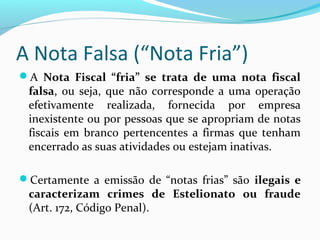 A Nota Falsa (“Nota Fria”)
A Nota  Fiscal  “fria”  se  trata  de  uma  nota  fiscal 
falsa, ou seja, que não corresponde a uma operação
efetivamente realizada, fornecida por empresa
inexistente ou por pessoas que se apropriam de notas
fiscais em branco pertencentes a firmas que tenham
encerrado as suas atividades ou estejam inativas.
Certamente a emissão de “notas frias” são ilegais  e 
caracterizam  crimes  de  Estelionato  ou  fraude 
(Art. 172, Código Penal).
 