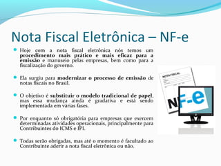 Nota Fiscal Eletrônica – NF-e
 Hoje com a nota fiscal eletrônica nós temos um
procedimento  mais  prático  e  mais  eficaz  para  a 
emissão  e manuseio pelas empresas, bem como para a
fiscalização do governo.
 Ela surgiu para modernizar  o  processo  de  emissão  de
notas fiscais no Brasil.
 O objetivo é substituir o modelo tradicional de papel,
mas essa mudança ainda é gradativa e está sendo
implementada em várias fases.
 Por enquanto só obrigatória para empresas que exercem
determinadas atividades operacionais, principalmente para
Contribuintes do ICMS e IPI.
 Todas serão obrigadas, mas até o momento é facultado ao
Contribuinte aderir a nota fiscal eletrônica ou não.
 