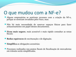 O que mudou com a NF-e?
Alguns empresários se sentiram receosos com a criação da NF-e,
porque se sentiram invadidos pelo Fisco, mas:
Não há mais necessidade de reservar espaços físicos para fazer
armazenamento em papel desses documentos;
Ficou mais seguro, mais acessível e mais rápido consultar as notas
fiscais;
Reduz equívocos de escrituração e de digitação.
Simplifica as obrigações acessórias;
Processos realizados nos postos fiscais de fiscalização de mercadorias
em trânsito serão simplificadas.
 