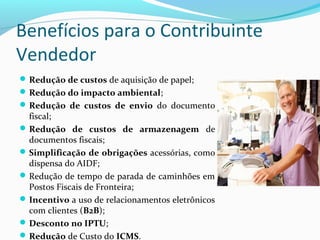 Benefícios para o Contribuinte
Vendedor
Redução de custos de aquisição de papel;
Redução do impacto ambiental;
Redução  de  custos  de  envio  do documento
fiscal;
Redução  de  custos  de  armazenagem  de
documentos fiscais;
Simplificação de obrigações acessórias, como
dispensa do AIDF;
Redução de tempo de parada de caminhões em
Postos Fiscais de Fronteira;
Incentivo a uso de relacionamentos eletrônicos
com clientes (B2B);
Desconto no IPTU;
Redução de Custo do ICMS.
 
