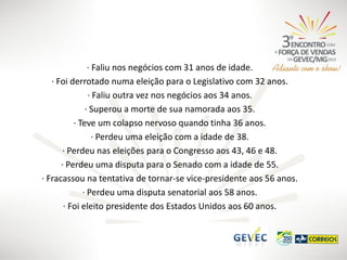 · Faliu nos negócios com 31 anos de idade.
· Foi derrotado numa eleição para o Legislativo com 32 anos.
· Faliu outra vez nos negócios aos 34 anos.
· Superou a morte de sua namorada aos 35.
· Teve um colapso nervoso quando tinha 36 anos.
· Perdeu uma eleição com a idade de 38.
· Perdeu nas eleições para o Congresso aos 43, 46 e 48.
· Perdeu uma disputa para o Senado com a idade de 55.
· Fracassou na tentativa de tornar-se vice-presidente aos 56 anos.
· Perdeu uma disputa senatorial aos 58 anos.
· Foi eleito presidente dos Estados Unidos aos 60 anos.

 